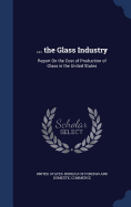 ... the Glass Industry: Report On the Cost of Production of Glass in the United States