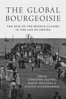 The Global Bourgeoisie: The Rise of the Middle Classes in the Age of Empire - Dejung, Christof, and Motadel, David, and Osterhammel, Jrgen