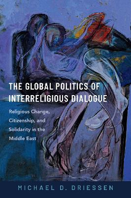 The Global Politics of Interreligious Dialogue: Religious Change, Citizenship, and Solidarity in the Middle East - Driessen, Michael D.