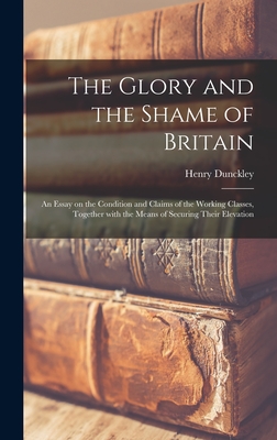 The Glory and the Shame of Britain: an Essay on the Condition and Claims of the Working Classes, Together With the Means of Securing Their Elevation - Dunckley, Henry 1823-1896