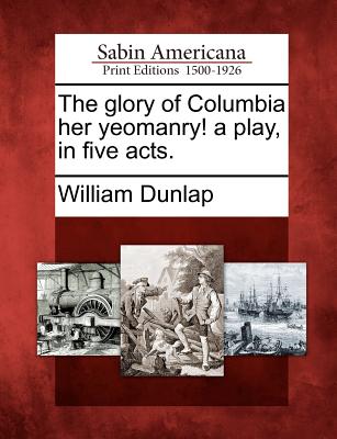 The Glory of Columbia Her Yeomanry! a Play, in Five Acts. - Dunlap, William