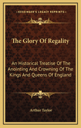 The Glory of Regality: An Historical Treatise of the Anointing and Crowning of the Kings and Queens of England