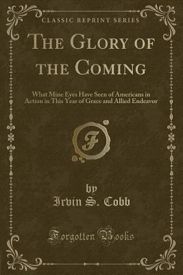 The Glory of the Coming: What Mine Eyes Have Seen of Americans in Action in This Year of Grace and Allied Endeavor (Classic Reprint) - Cobb, Irvin S