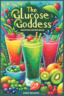 The Glucose Goddess Smoothie Recipe Book: The Ultimate Guide to Boosting Energy, Balancing Blood Sugar, and Nourishing Your Body with Delicious Glucose-Infused Blends