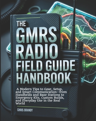 The GMRS Radio Field Guide Handbook: A Modern tips to Gear, Setup, and Smart Communication-from Handhelds and Base Stations to Emergency Kits, Custom Builds, and Everyday Use in the Real World - Brandy, Chris