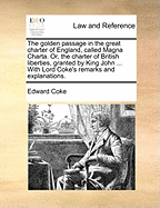 The Golden Passage in the Great Charter of England, Called Magna Charta. Or, the Charter of British Liberties, Granted by King John ... With Lord Coke's Remarks and Explanations