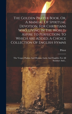 The Golden Prayer Book, Or, A Manual Of Spiritual Devotion, For Christians Who, Living In The World, Aspire To Perfection. To Which Are Added, A Choice Collection Of English Hymns; The Vesper Psalms And Hymns, Latin And English, For All Sundays And... - Priest (Creator)