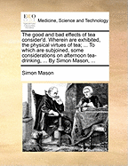 The Good and Bad Effects of Tea Consider'd. Wherein Are Exhibited, the Physical Virtues of Tea; ... to Which Are Subjoined, Some Considerations on Afternoon Tea-Drinking, ... by Simon Mason,