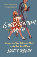 The Good Mother Myth: Unlearning Our Bad Ideas about How to Be a Good Mom