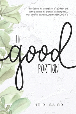 The Good Portion: Allow God into the secret places of your heart and learn to prioritize the one most necessary thing... true, authentic, unhindered, undistracted WORSHIP! - Baird, Heidi