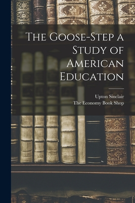 The Goose-Step a Study of American Education - Sinclair, Upton, and The Economy Book Shop (Creator)