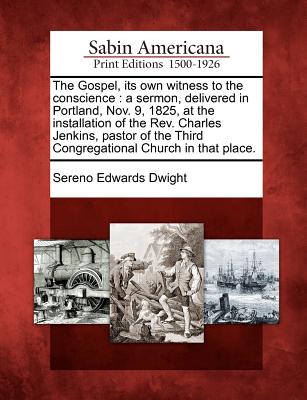 The Gospel, Its Own Witness to the Conscience: A Sermon, Delivered in Portland, Nov. 9, 1825, at the Installation of the Rev. Charles Jenkins, Pastor of the Third Congregational Church in That Place. - Dwight, Sereno Edwards