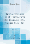 The Government of M. Thiers, from 8th February, 1871, to 24th May, 1873, Vol. 2 of 2 (Classic Reprint)