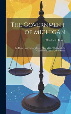 The Government of Michigan: Its History and Jurisprudence. Also, a Brief Outline of the Government of the United States - Brown, Charles R