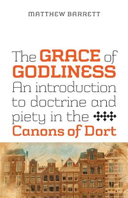 The Grace of Godliness: An Introduction to Doctrine and Piety in the Canons of Dort - Barrett, Matthew