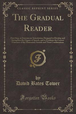 The Gradual Reader: First Step, or Exercises in Articulation; Designed to Develop and Strengthen the Organs of Speech, and to Facilitate the Correct Utterance of the Elementary Sounds and Their Combinations (Classic Reprint) - Tower, David Bates