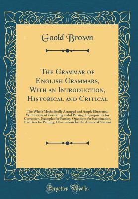 The Grammar of English Grammars, with an Introduction, Historical and Critical: The Whole Methodically Arranged and Amply Illustrated; With Forms of Correcting and of Parsing, Improprieties for Correction, Examples for Parsing, Questions for Examination, - Brown, Goold