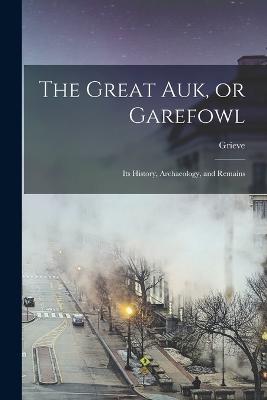 The Great auk, or Garefowl: Its History, Archaeology, and Remains - Grieve