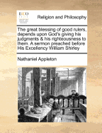 The Great Blessing of Good Rulers, Depends Upon God's Giving His Judgments & His Righteousness to Them. a Sermon Preached Before His Excellency William Shirley