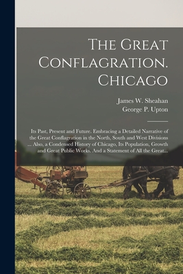 The Great Conflagration. Chicago: Its Past, Present and Future. Embracing a Detailed Narrative of the Great Conflagration in the North, South and West Divisions ... Also, a Condensed History of Chicago, Its Population, Growth and Great Public Works.... - Sheahan, James Washington (Creator), and Upton, George P (George Putnam) 183 (Creator)