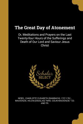 The Great Day of Atonement: Or, Meditations and Prayers on the Last Twenty-four Hours of the Sufferings and Death of Our Lord and Saviour Jesus Christ - Nebel, Charlotte Elisabeth (Rambach) 17 (Creator), and MacKenzie, Helen (Douglas) Mrs Colin M (Creator)