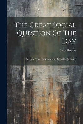 The Great Social Question Of The Day: Juvenile Crime, Its Cause And Remedies [a Paper] - Horsley, John