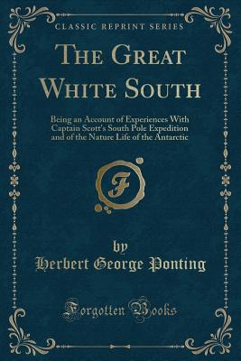 The Great White South: Being an Account of Experiences with Captain Scott's South Pole Expedition and of the Nature Life of the Antarctic (Classic Reprint) - Ponting, Herbert George