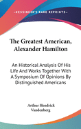 The Greatest American, Alexander Hamilton: An Historical Analysis Of His Life And Works Together With A Symposium Of Opinions By Distinguished Americans