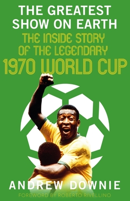 The Greatest Show on Earth: The Inside Story of the Legendary 1970 World Cup - Downie, Andrew