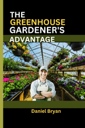 The Greenhouse Gardener's Advantage: A Complete Guide To Navigating The World Of Greenhouse Gardening With Easy Tips And Tricks.