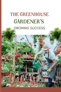 The Greenhouse Gardener's Growing Success: Mastering the Secrets to Continuous Cultivation and Bountiful Yield