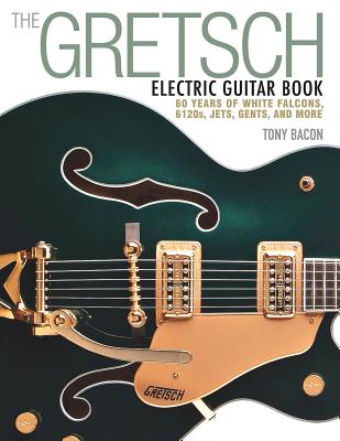 The Gretsch Electric Guitar Book: 60 Years of White Falcons, 6120s, Jets, Gents and More - Bacon, Tony