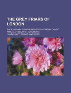 The Grey Friars of London: Their History with the Register of Their Convent and an Appendix of Documents