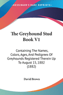 The Greyhound Stud Book V1: Containing the Names, Colors, Ages, and Pedigrees of Greyhounds Registered Therein Up to August 15, 1882 (1882)