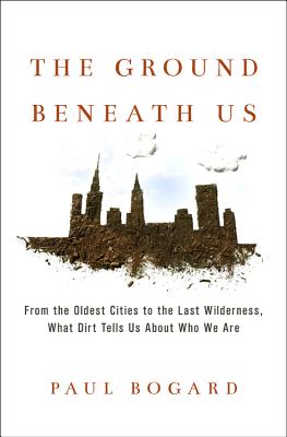 The Ground Beneath Us: From the Oldest Cities to the Last Wilderness, What Dirt Tells Us about Who We Are - Bogard, Paul