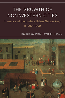 The Growth of Non-Western Cities: Primary and Secondary Urban Networking, c. 900-1900 - Hall, Kenneth R (Editor), and Agnew, Christopher, Dr. (Contributions by), and Chiang, Michael H (Contributions by)