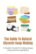 The Guide To Natural Glycerin Soap Making: A Modern Guide To Making Soaps Using Natural Ingredients: The Essentials For Making Glycerin Soap