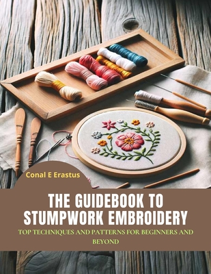 The Guidebook to Stumpwork Embroidery: Top Techniques and Patterns for Beginners and Beyond - Erastus, Conal E