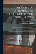 The Guilt of Forbearing to Deliver Our British Colonial Slaves: A Sermon Preached at the Parish Church of Cheltenham, Gloucestershire on Wednesday, October 7th, at the Parish Church of St. Mary, Islington on Wednesday, October 28th, and at St. John's Chap