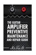 The Guitar Amplifier Preventive Maintenence and Repair Guide: A Non Technical Visual Guide For Identifying Bad Parts and Making Repairs to Your Amplifier