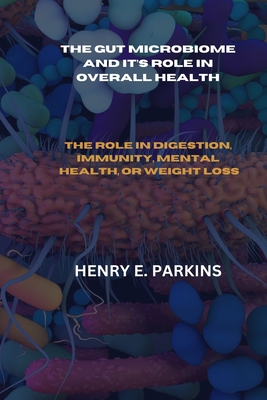 The Gut Microbiome and It's Role in Overall Health: The Role in Digestion, Immunity, Mental Health, or Weight Loss - Parkins, Henry E