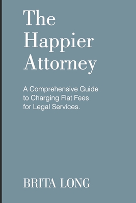 The Happier Attorney: A Comprehensive Guide to Charging Flat Fees for Legal Services - Long, Brita