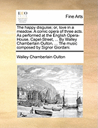 The Happy Disguise; Or, Love in a Meadow. a Comic Opera of Three Acts. as Performed at the English Opera-House, Capel-Street, ... by Walley Chamberlain Oulton, ... the Music Composed by Signor Giordani