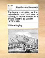 The Happy Prescription; or, the Lady Relieved From her Lovers: A Comedy, in Rhyme. Written for A Private Theatre, by William Hayley, Esq