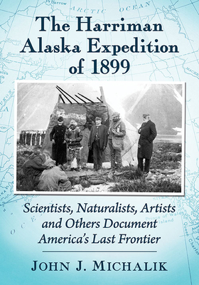 The Harriman Alaska Expedition of 1899: Scientists, Naturalists, Artists and Others Document America's Last Frontier - Michalik, John J