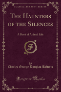 The Haunters of the Silences: A Book of Animal Life (Classic Reprint)
