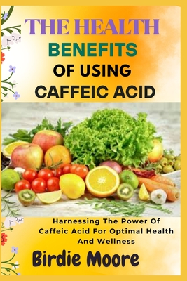 The Health Benefits of Using Caffeic Acid: Harnessing The Power Of Caffeic Acid For Optimal Health And Wellness - Moore, Birdie