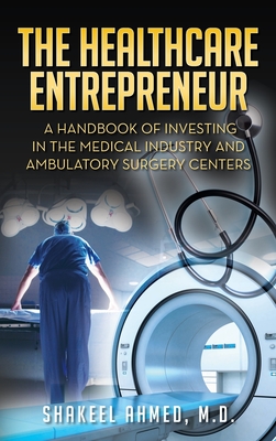 The Healthcare Entrepreneur: A Handbook of Investing in the Medical Industry and Ambulatory Surgery Centers - Ahmed M D, Shakeel