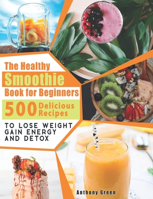 The Healthy Smoothie Book for Beginners: 500 Delicious Recipes to Lose Weight, Gain Energy and Detox - Green, Anthony