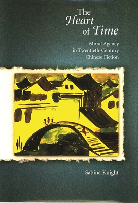 The Heart of Time: Moral Agency in Twentieth-Century Chinese Fiction - Knight, Sabina